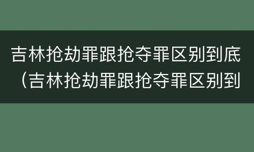 吉林抢劫罪跟抢夺罪区别到底（吉林抢劫罪跟抢夺罪区别到底是什么）