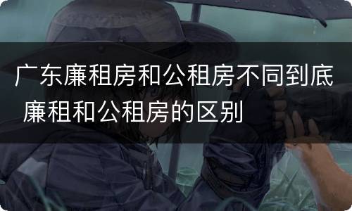 广东廉租房和公租房不同到底 廉租和公租房的区别