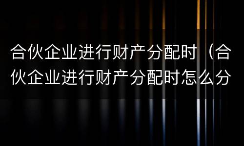 合伙企业进行财产分配时（合伙企业进行财产分配时怎么分配）