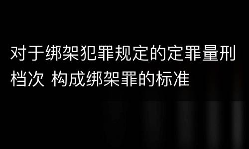 对于绑架犯罪规定的定罪量刑档次 构成绑架罪的标准