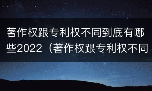 著作权跟专利权不同到底有哪些2022（著作权跟专利权不同到底有哪些2022年的）