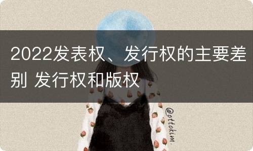 2022发表权、发行权的主要差别 发行权和版权