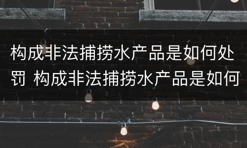 构成非法捕捞水产品是如何处罚 构成非法捕捞水产品是如何处罚的
