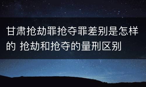 甘肃抢劫罪抢夺罪差别是怎样的 抢劫和抢夺的量刑区别