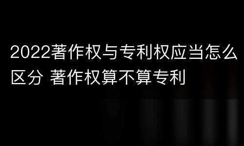 2022著作权与专利权应当怎么区分 著作权算不算专利