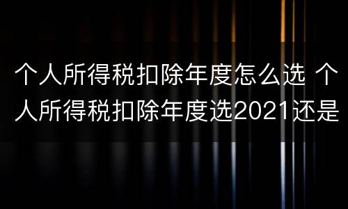 个人所得税扣除年度怎么选 个人所得税扣除年度选2021还是2022