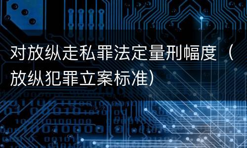 对放纵走私罪法定量刑幅度（放纵犯罪立案标准）