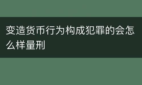 变造货币行为构成犯罪的会怎么样量刑