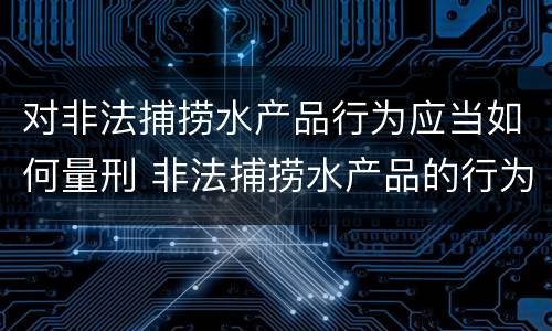 对非法捕捞水产品行为应当如何量刑 非法捕捞水产品的行为