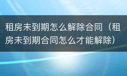 租房未到期怎么解除合同（租房未到期合同怎么才能解除）