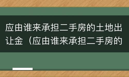应由谁来承担二手房的土地出让金（应由谁来承担二手房的土地出让金呢）