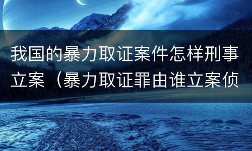 我国的暴力取证案件怎样刑事立案（暴力取证罪由谁立案侦查）