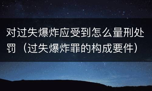对过失爆炸应受到怎么量刑处罚（过失爆炸罪的构成要件）