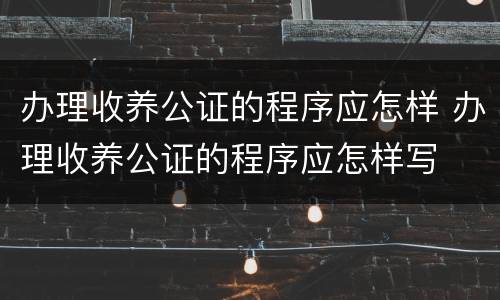 办理收养公证的程序应怎样 办理收养公证的程序应怎样写