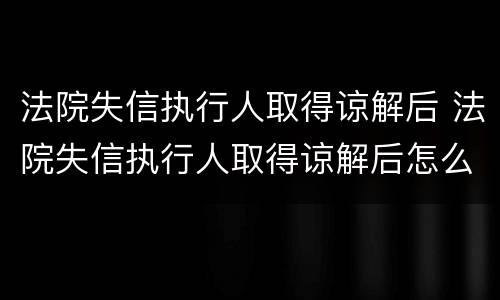 法院失信执行人取得谅解后 法院失信执行人取得谅解后怎么处理