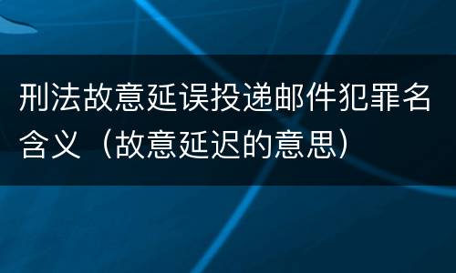 刑法故意延误投递邮件犯罪名含义（故意延迟的意思）