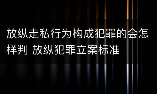 放纵走私行为构成犯罪的会怎样判 放纵犯罪立案标准