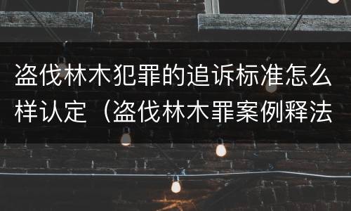 盗伐林木犯罪的追诉标准怎么样认定（盗伐林木罪案例释法）