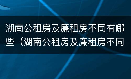 湖南公租房及廉租房不同有哪些（湖南公租房及廉租房不同有哪些区别）