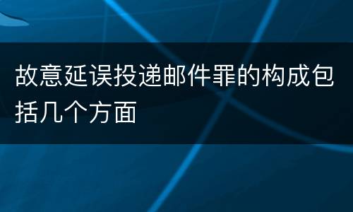 故意延误投递邮件罪的构成包括几个方面