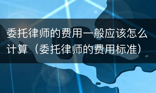 委托律师的费用一般应该怎么计算（委托律师的费用标准）