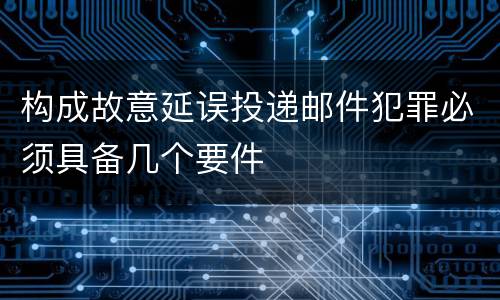 构成故意延误投递邮件犯罪必须具备几个要件