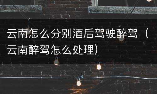 云南怎么分别酒后驾驶醉驾（云南醉驾怎么处理）