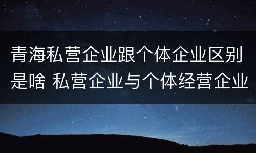青海私营企业跟个体企业区别是啥 私营企业与个体经营企业的区别