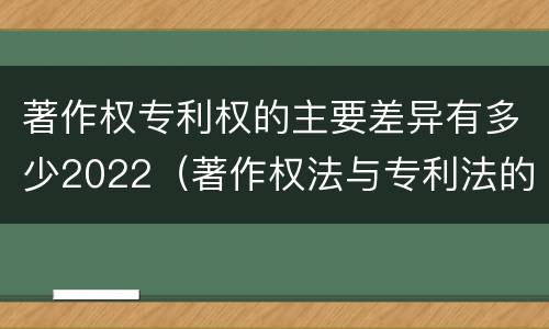 著作权专利权的主要差异有多少2022（著作权法与专利法的区别）