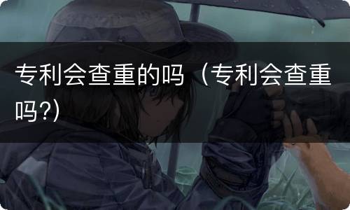 专利会查重的吗（专利会查重吗?）