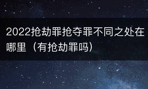 2022抢劫罪抢夺罪不同之处在哪里（有抢劫罪吗）
