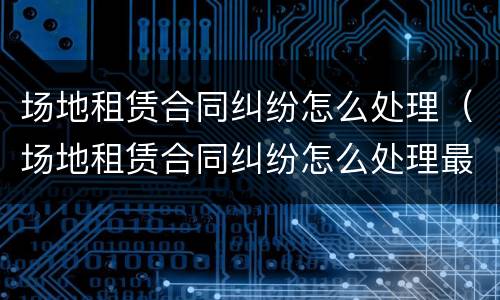 场地租赁合同纠纷怎么处理（场地租赁合同纠纷怎么处理最有效）