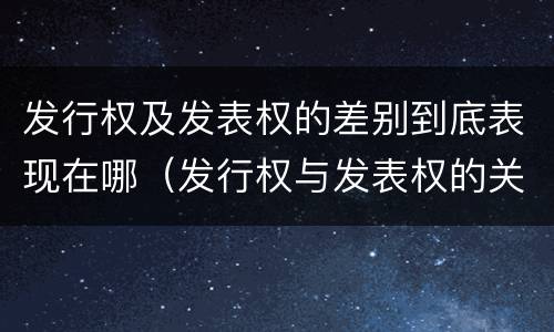 发行权及发表权的差别到底表现在哪（发行权与发表权的关系）