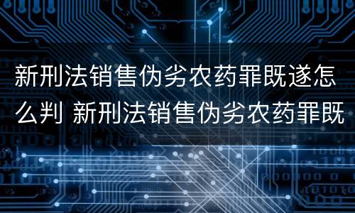 新刑法销售伪劣农药罪既遂怎么判 新刑法销售伪劣农药罪既遂怎么判定