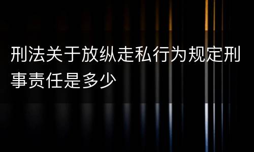 刑法关于放纵走私行为规定刑事责任是多少