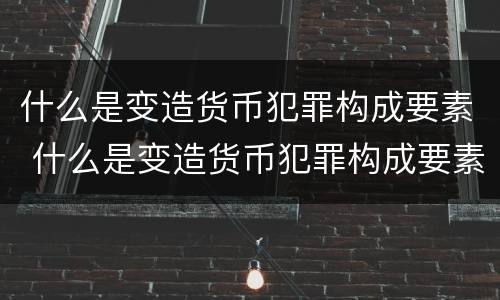 什么是变造货币犯罪构成要素 什么是变造货币犯罪构成要素