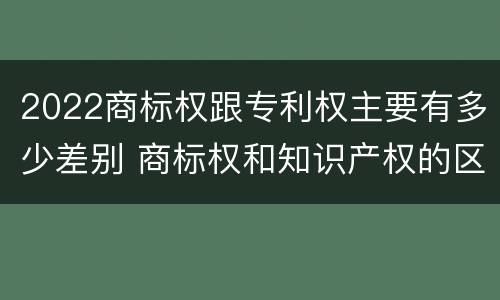 2022商标权跟专利权主要有多少差别 商标权和知识产权的区别