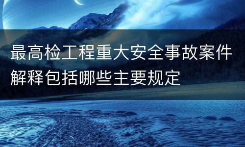 最高检工程重大安全事故案件解释包括哪些主要规定