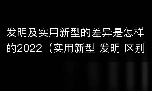 发明及实用新型的差异是怎样的2022（实用新型 发明 区别）