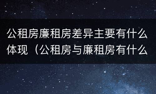 公租房廉租房差异主要有什么体现（公租房与廉租房有什么不同）