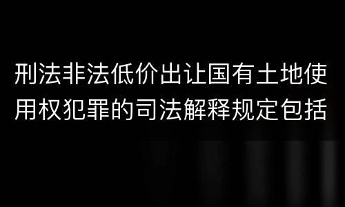 刑法非法低价出让国有土地使用权犯罪的司法解释规定包括哪些