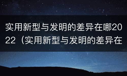 实用新型与发明的差异在哪2022（实用新型与发明的差异在哪2022年级）