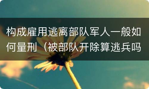 构成雇用逃离部队军人一般如何量刑（被部队开除算逃兵吗）
