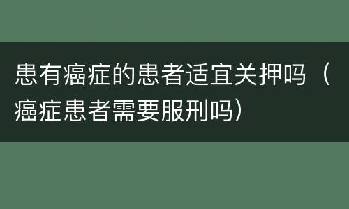 患有癌症的患者适宜关押吗（癌症患者需要服刑吗）