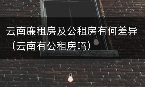 云南廉租房及公租房有何差异（云南有公租房吗）