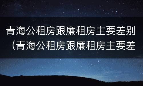 青海公租房跟廉租房主要差别（青海公租房跟廉租房主要差别在哪）