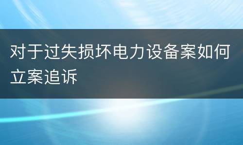 对于过失损坏电力设备案如何立案追诉