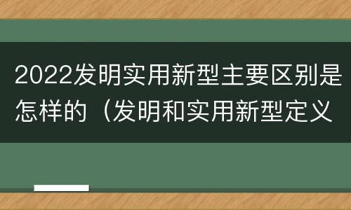 2022发明实用新型主要区别是怎样的（发明和实用新型定义）