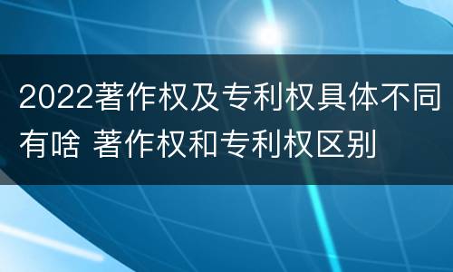 2022著作权及专利权具体不同有啥 著作权和专利权区别