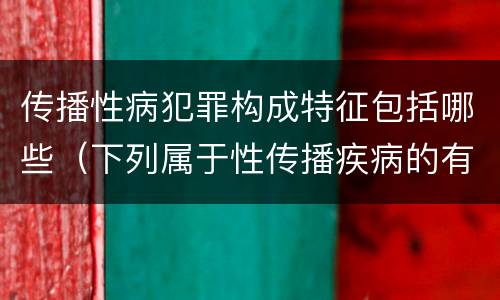 传播性病犯罪构成特征包括哪些（下列属于性传播疾病的有）
